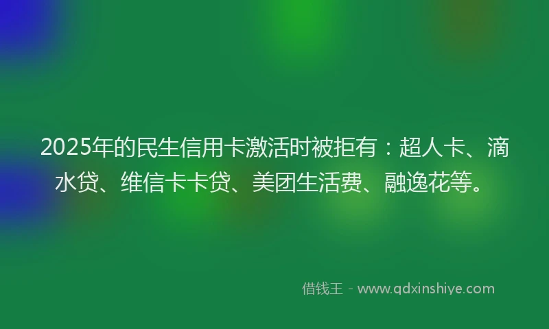 2025年的民生信用卡激活时被拒有：超人卡、滴水贷、维信卡卡贷、美团生活费、融逸花等。