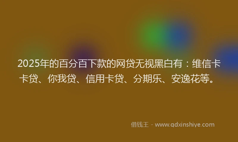 2025年的百分百下款的网贷无视黑白有：维信卡卡贷、你我贷、信用卡贷、分期乐、安逸花等。