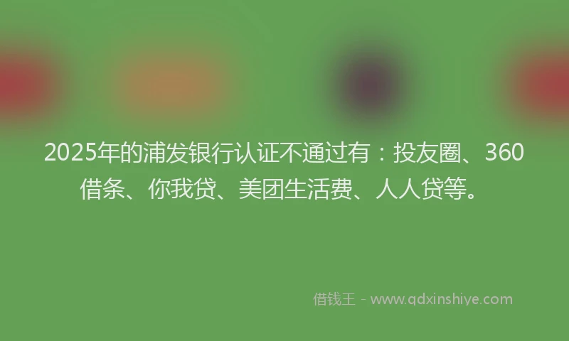 2025年的浦发银行认证不通过有：投友圈、360借条、你我贷、美团生活费、人人贷等。