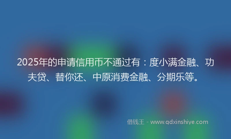2025年的申请信用币不通过有：度小满金融、功夫贷、替你还、中原消费金融、分期乐等。