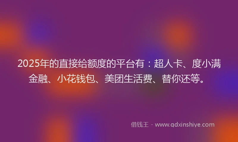 2025年的直接给额度的平台有：超人卡、度小满金融、小花钱包、美团生活费、替你还等。