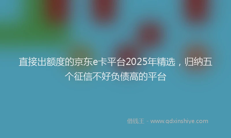 直接出额度的京东e卡平台2025年精选，归纳五个征信不好负债高的平台