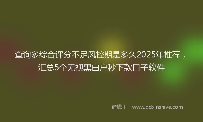 查询多综合评分不足风控期是多久2025年推荐，汇总5个无视黑白户秒下款口子软件