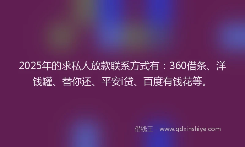 2025年的求私人放款联系方式有：360借条、洋钱罐、替你还、平安i贷、百度有钱花等。