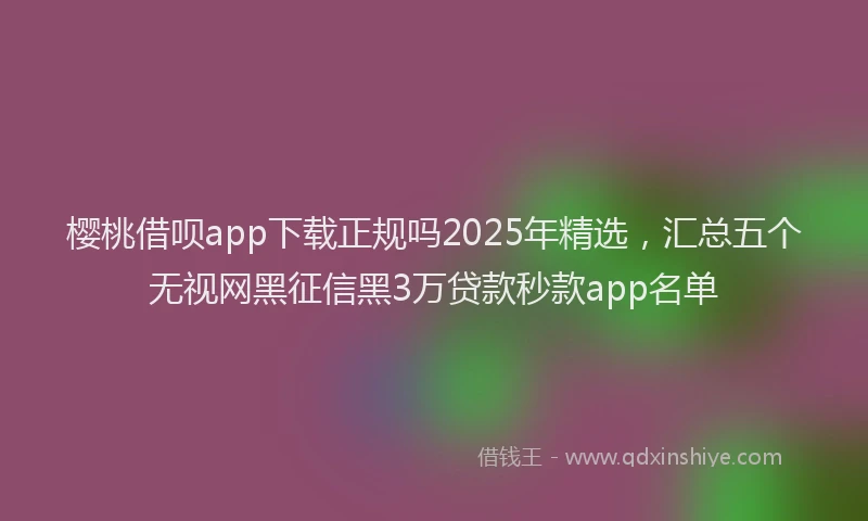 樱桃借呗app下载正规吗2025年精选，汇总五个无视网黑征信黑3万贷款秒款app名单