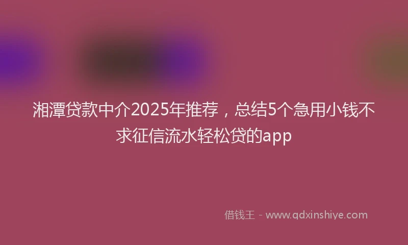 湘潭贷款中介2025年推荐，总结5个急用小钱不求征信流水轻松贷的app