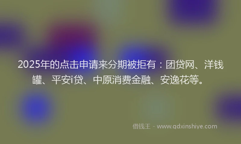 2025年的点击申请来分期被拒有：团贷网、洋钱罐、平安i贷、中原消费金融、安逸花等。