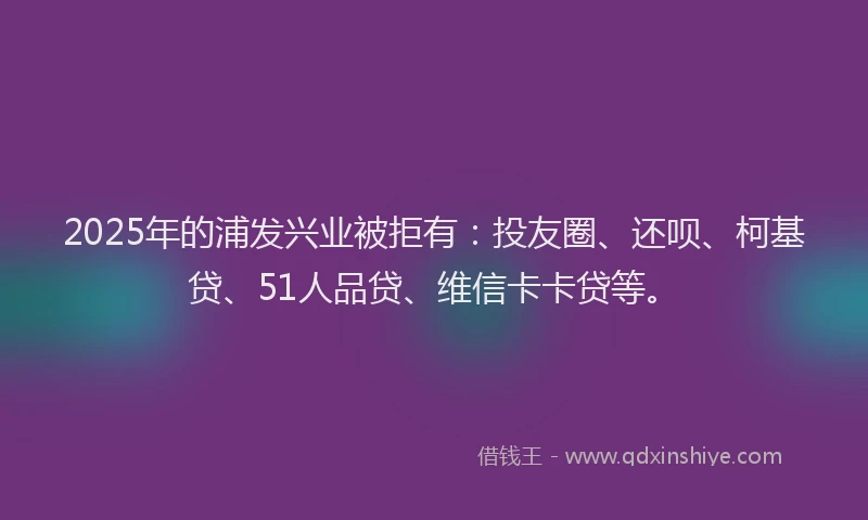 2025年的浦发兴业被拒有：投友圈、还呗、柯基贷、51人品贷、维信卡卡贷等。