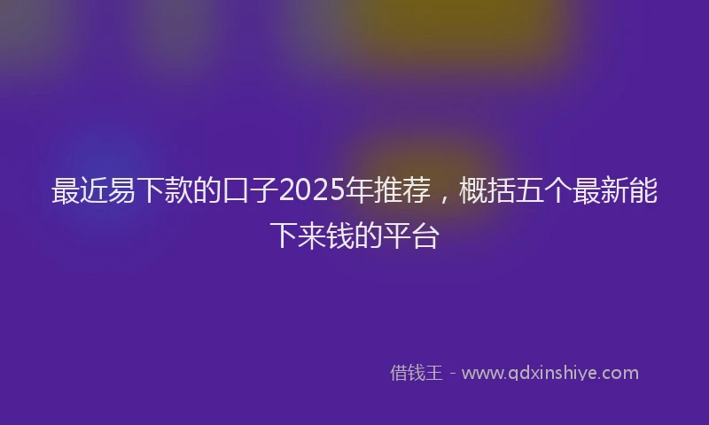 最近易下款的口子2025年推荐，概括五个最新能下来钱的平台