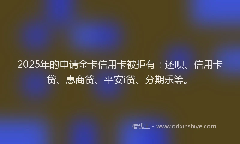 2025年的申请金卡信用卡被拒有：还呗、信用卡贷、惠商贷、平安i贷、分期乐等。