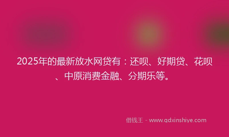 2025年的最新放水网贷有：还呗、好期贷、花呗、中原消费金融、分期乐等。