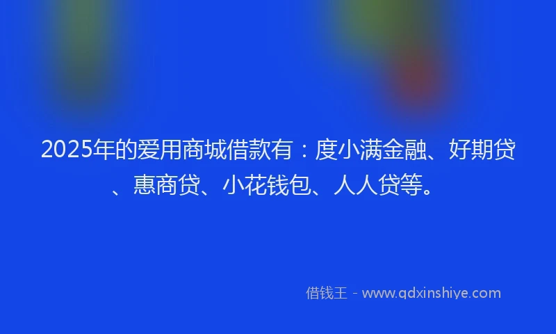 2025年的爱用商城借款有：度小满金融、好期贷、惠商贷、小花钱包、人人贷等。