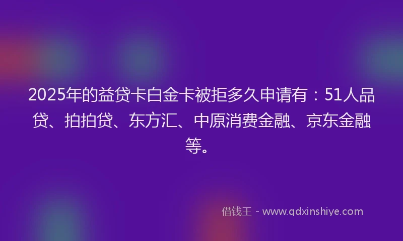 2025年的益贷卡白金卡被拒多久申请有：51人品贷、拍拍贷、东方汇、中原消费金融、京东金融等。