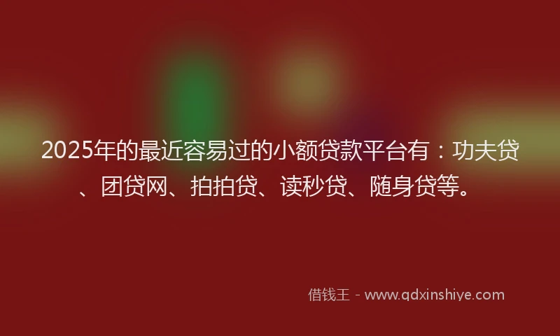 2025年的最近容易过的小额贷款平台有：功夫贷、团贷网、拍拍贷、读秒贷、随身贷等。
