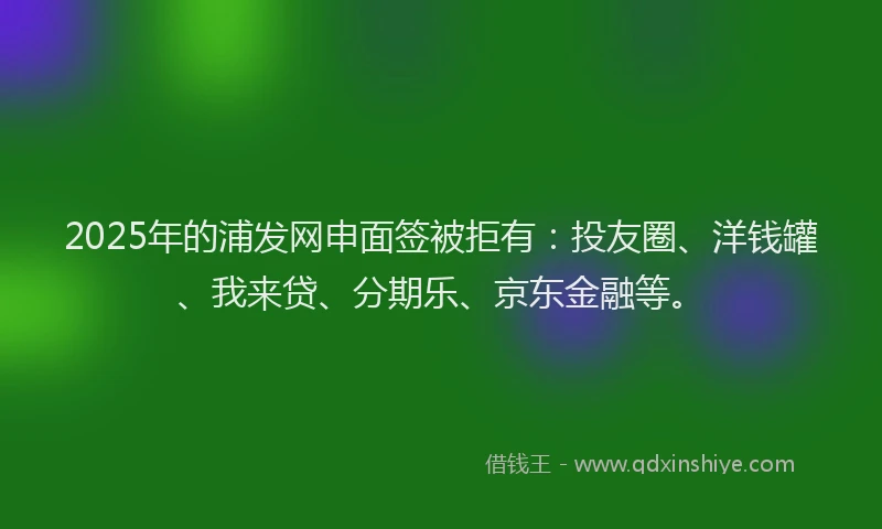 2025年的浦发网申面签被拒有：投友圈、洋钱罐、我来贷、分期乐、京东金融等。
