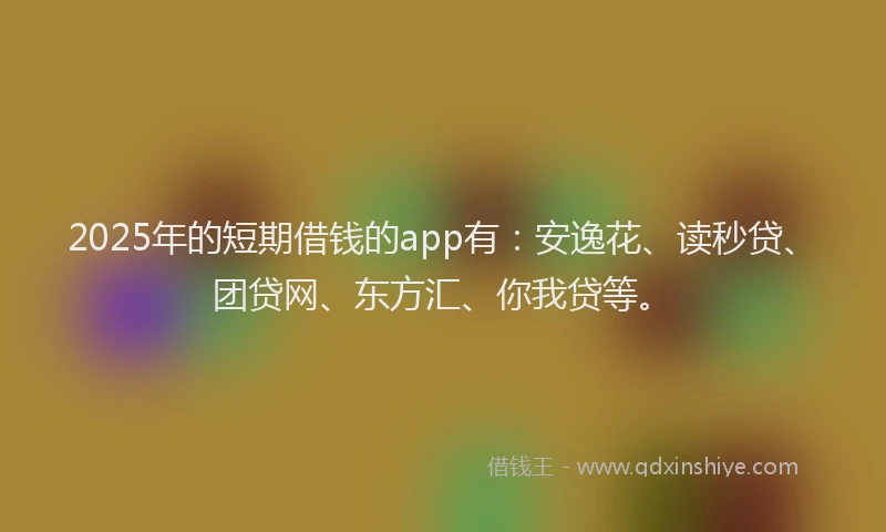 2025年的短期借钱的app有：安逸花、读秒贷、团贷网、东方汇、你我贷等。