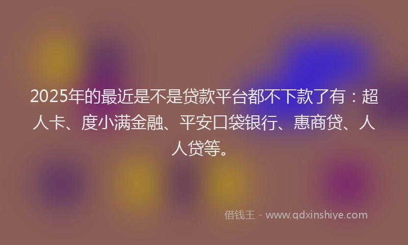 2025年的最近是不是贷款平台都不下款了有：超人卡、度小满金融、平安口袋银行、惠商贷、人人贷等。