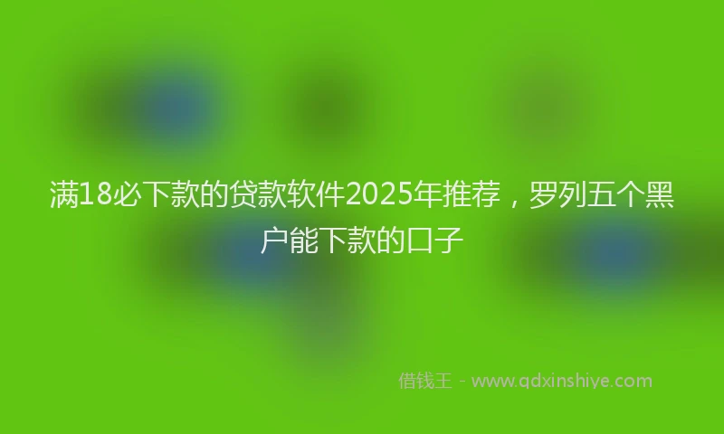 满18必下款的贷款软件2025年推荐，罗列五个黑户能下款的口子