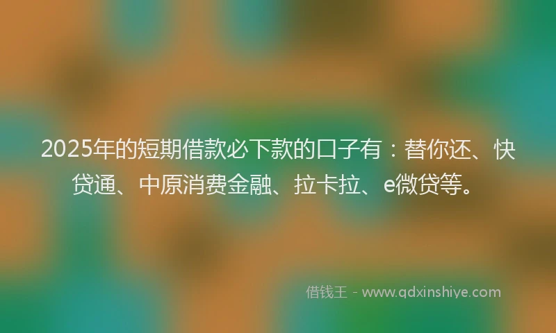 2025年的短期借款必下款的口子有：替你还、快贷通、中原消费金融、拉卡拉、e微贷等。