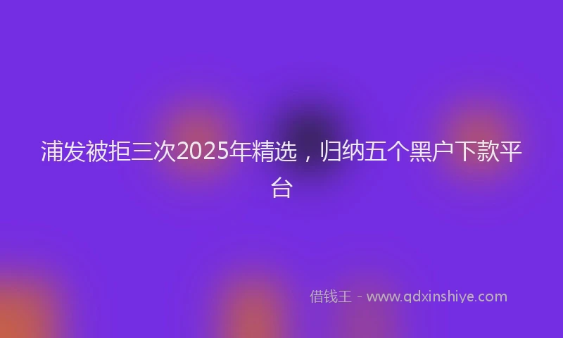 浦发被拒三次2025年精选，归纳五个黑户下款平台