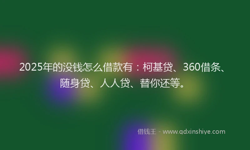 2025年的没钱怎么借款有：柯基贷、360借条、随身贷、人人贷、替你还等。