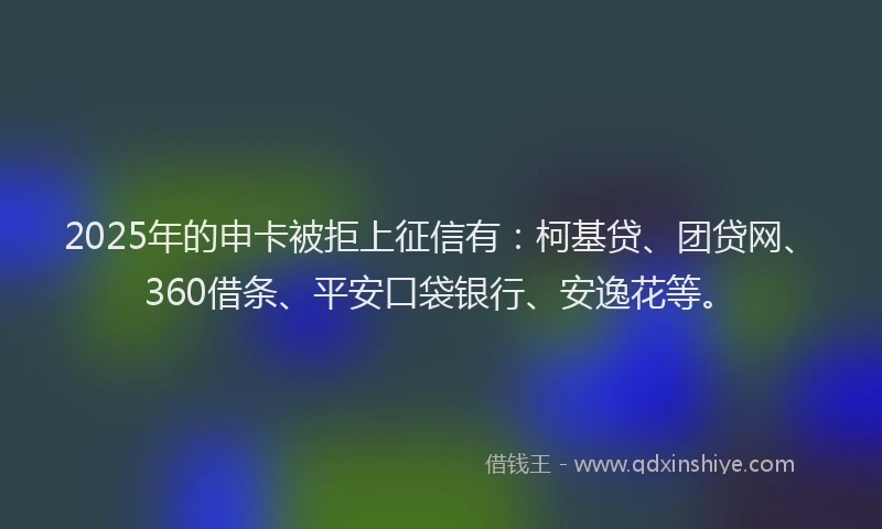 2025年的申卡被拒上征信有：柯基贷、团贷网、360借条、平安口袋银行、安逸花等。
