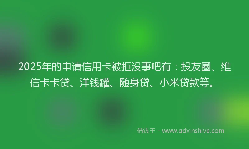 2025年的申请信用卡被拒没事吧有：投友圈、维信卡卡贷、洋钱罐、随身贷、小米贷款等。