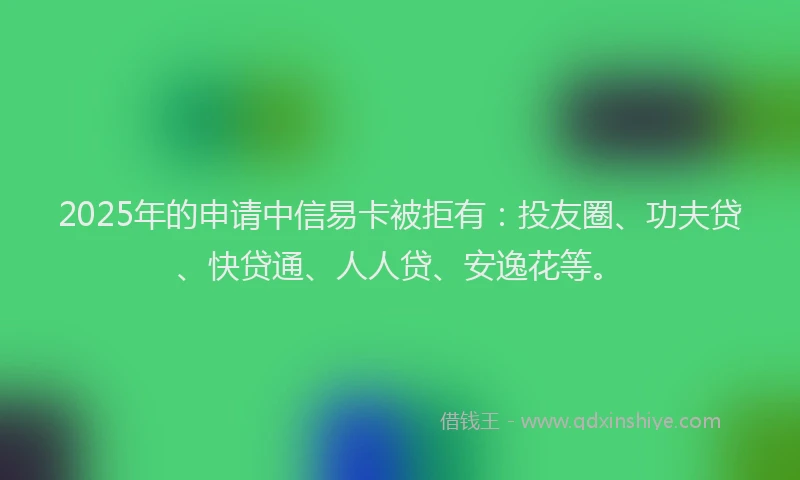 2025年的申请中信易卡被拒有：投友圈、功夫贷、快贷通、人人贷、安逸花等。