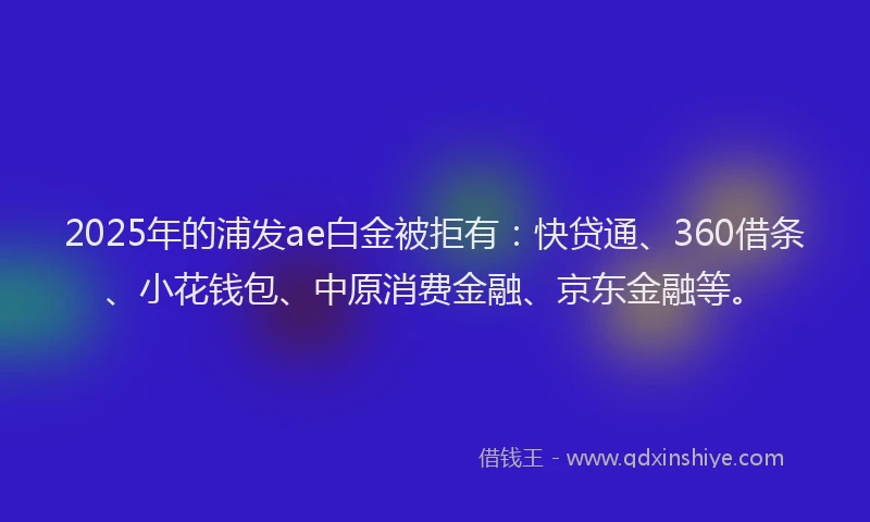 2025年的浦发ae白金被拒有：快贷通、360借条、小花钱包、中原消费金融、京东金融等。
