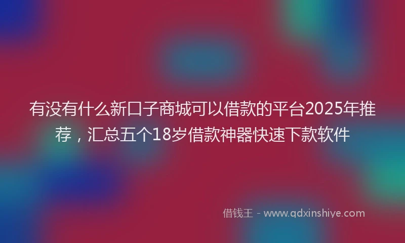 有没有什么新口子商城可以借款的平台2025年推荐，汇总五个18岁借款神器快速下款软件