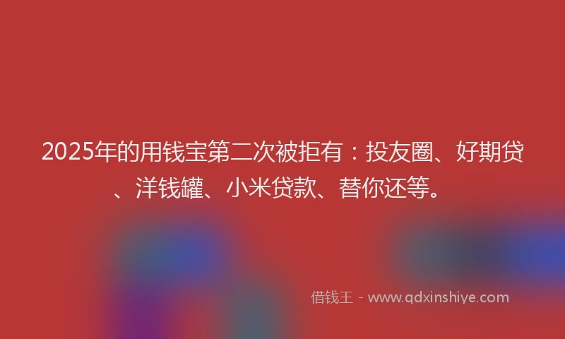 2025年的用钱宝第二次被拒有：投友圈、好期贷、洋钱罐、小米贷款、替你还等。