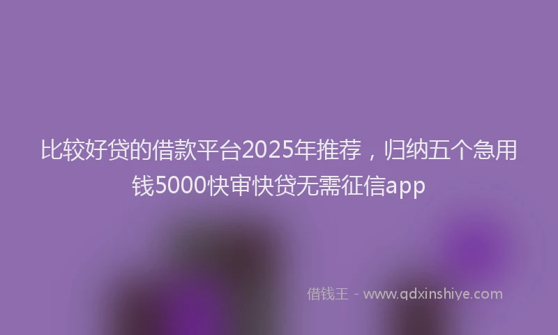 比较好贷的借款平台2025年推荐，归纳五个急用钱5000快审快贷无需征信app