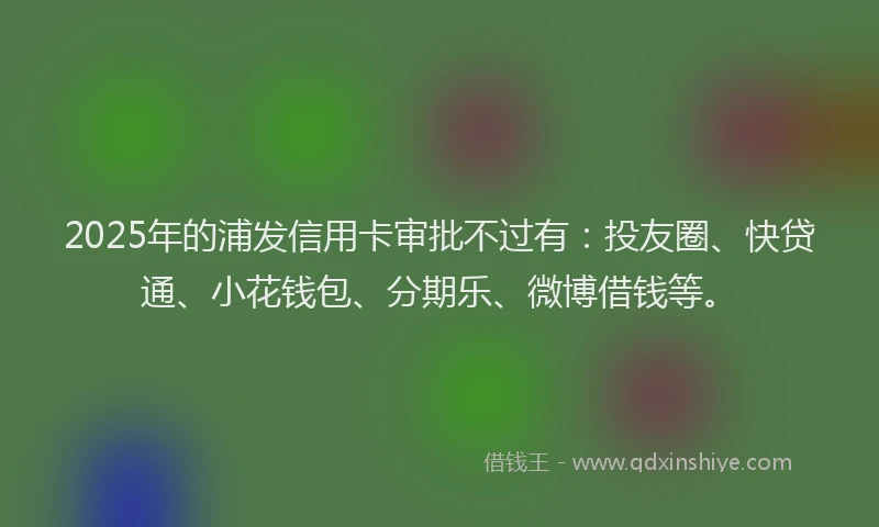 2025年的浦发信用卡审批不过有：投友圈、快贷通、小花钱包、分期乐、微博借钱等。