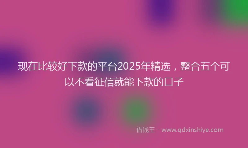 现在比较好下款的平台2025年精选，整合五个可以不看征信就能下款的口子