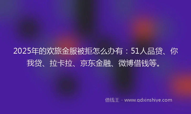 2025年的欢旅金服被拒怎么办有：51人品贷、你我贷、拉卡拉、京东金融、微博借钱等。