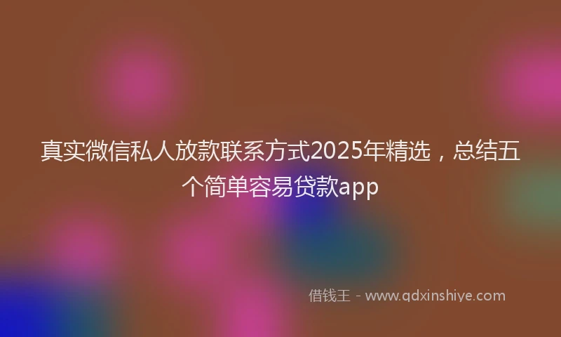 真实微信私人放款联系方式2025年精选，总结五个简单容易贷款app