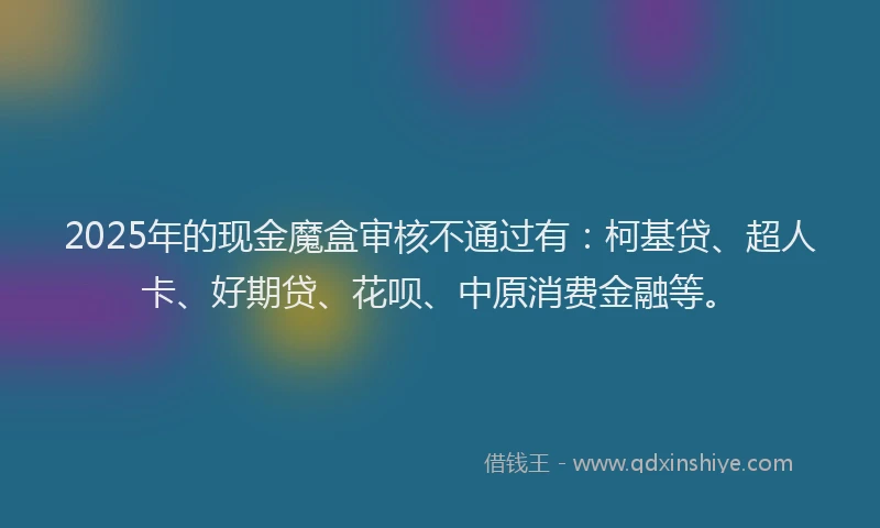 2025年的现金魔盒审核不通过有：柯基贷、超人卡、好期贷、花呗、中原消费金融等。