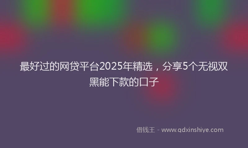 最好过的网贷平台2025年精选，分享5个无视双黑能下款的口子