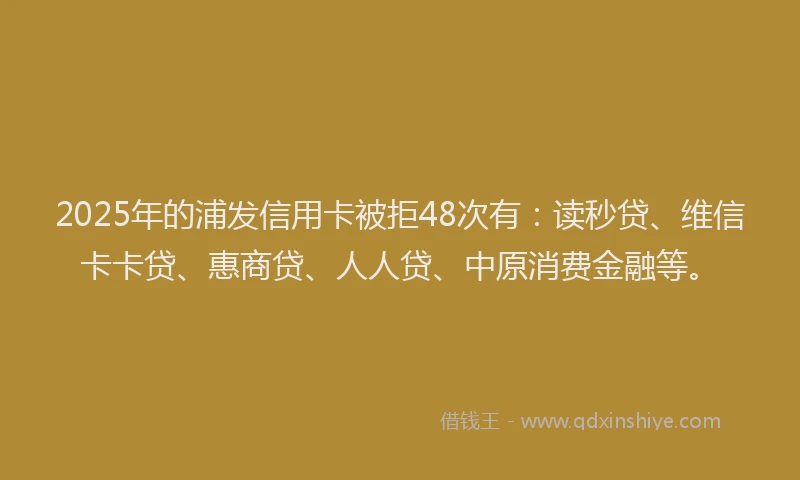 2025年的浦发信用卡被拒48次有：读秒贷、维信卡卡贷、惠商贷、人人贷、中原消费金融等。