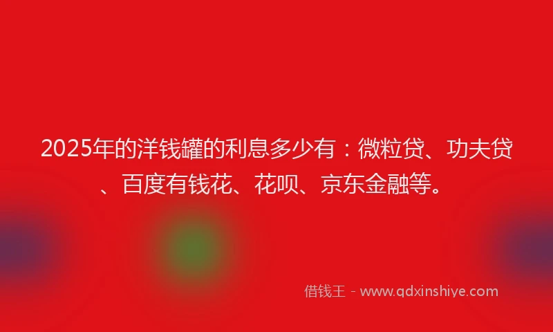 2025年的洋钱罐的利息多少有：微粒贷、功夫贷、百度有钱花、花呗、京东金融等。