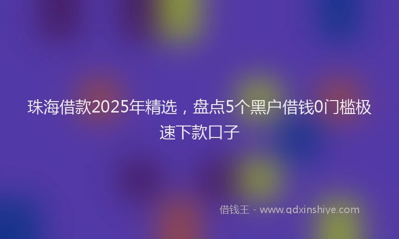 珠海借款2025年精选，盘点5个黑户借钱0门槛极速下款口子