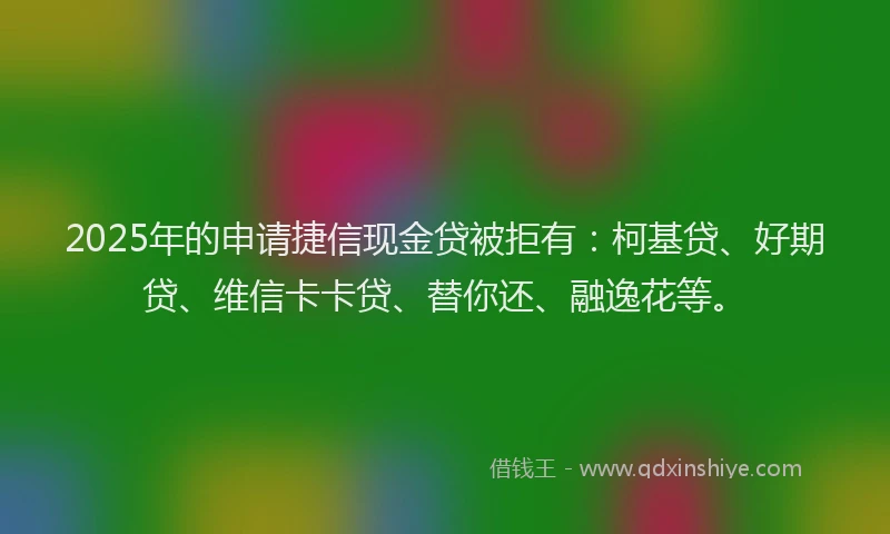 2025年的申请捷信现金贷被拒有：柯基贷、好期贷、维信卡卡贷、替你还、融逸花等。
