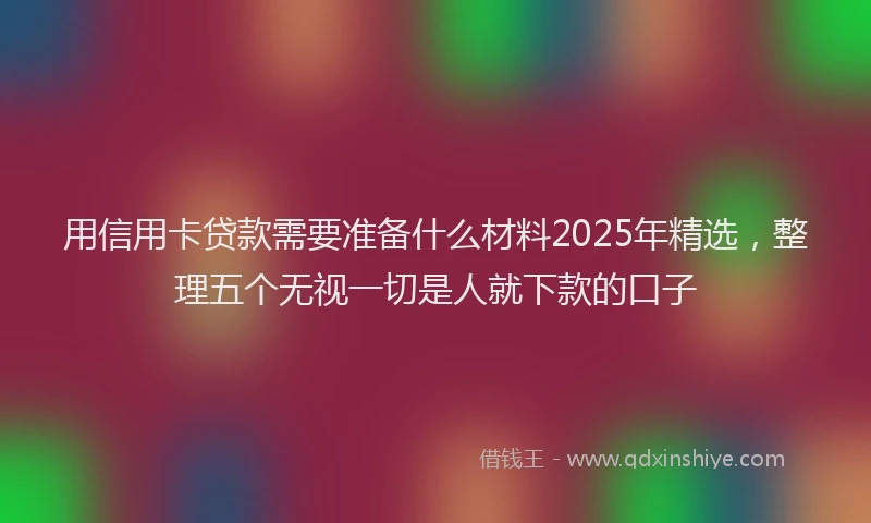 用信用卡贷款需要准备什么材料2025年精选，整理五个无视一切是人就下款的口子