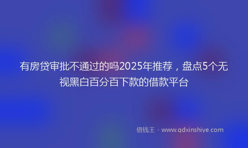 有房贷审批不通过的吗2025年推荐，盘点5个无视黑白百分百下款的借款平台