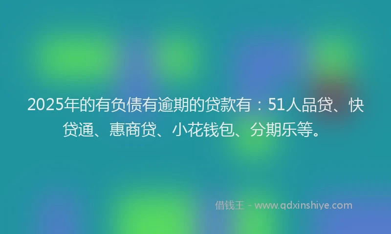 2025年的有负债有逾期的贷款有：51人品贷、快贷通、惠商贷、小花钱包、分期乐等。