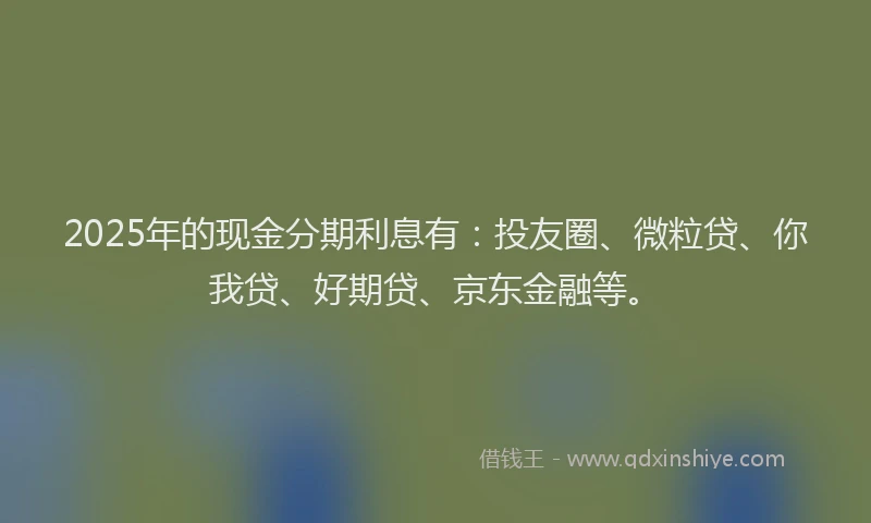 2025年的现金分期利息有：投友圈、微粒贷、你我贷、好期贷、京东金融等。