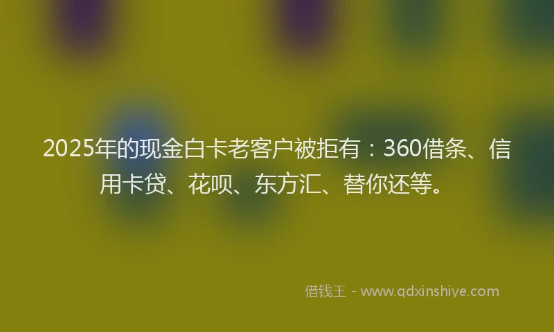 2025年的现金白卡老客户被拒有：360借条、信用卡贷、花呗、东方汇、替你还等。