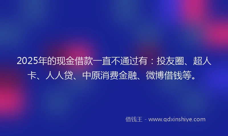 2025年的现金借款一直不通过有：投友圈、超人卡、人人贷、中原消费金融、微博借钱等。
