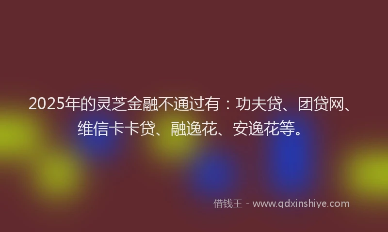 2025年的灵芝金融不通过有：功夫贷、团贷网、维信卡卡贷、融逸花、安逸花等。