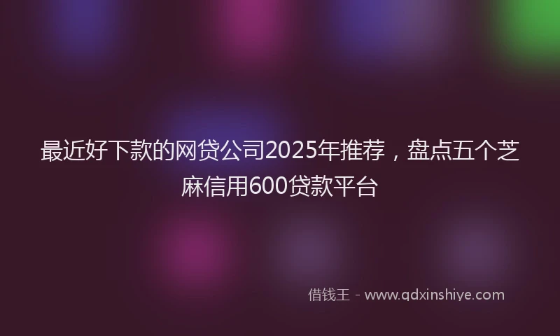 最近好下款的网贷公司2025年推荐，盘点五个芝麻信用600贷款平台